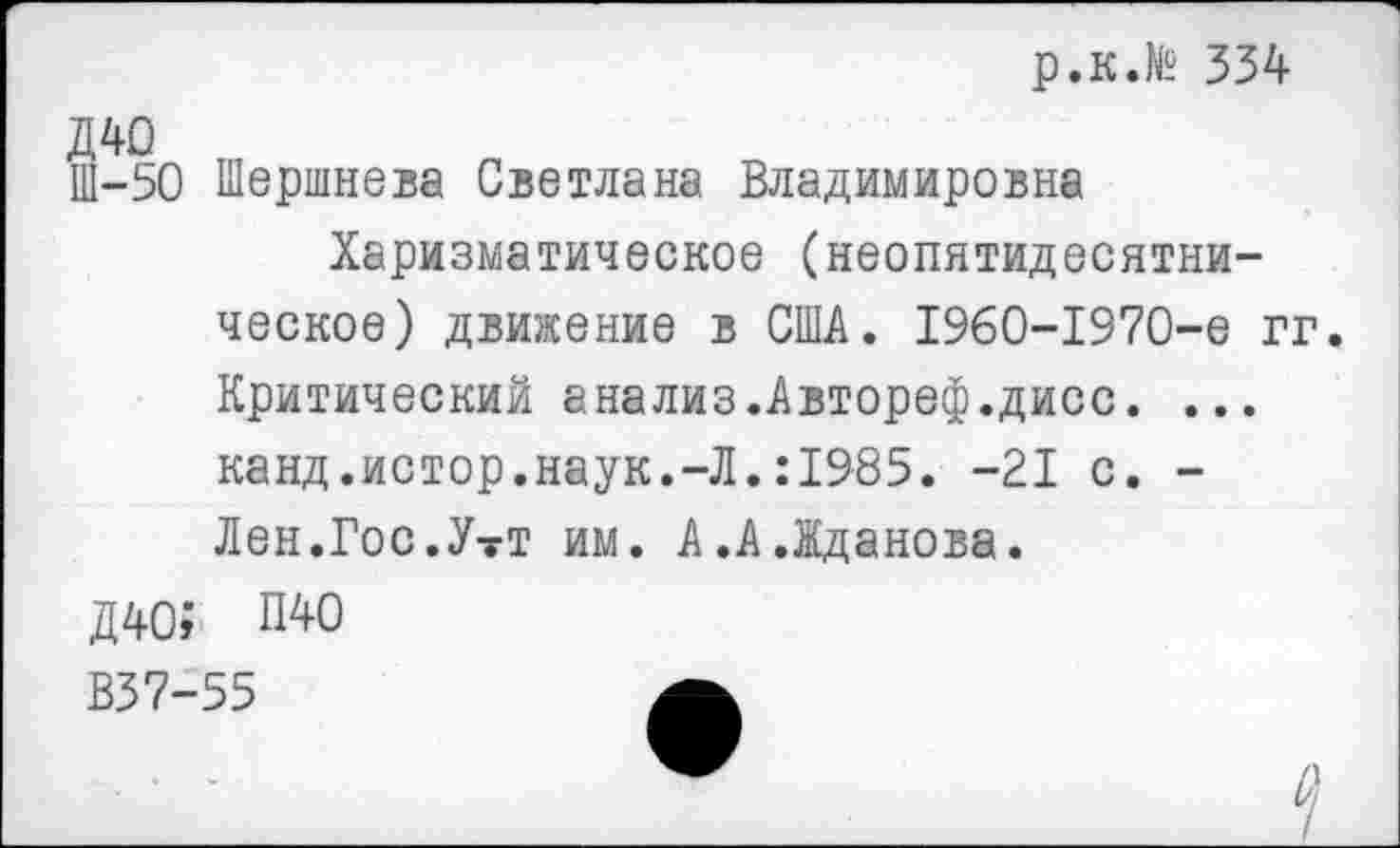 ﻿р.к.№ 334
Ш-50 Шершнева Светлана Владимировна
Харизматическое (неопятидесятни-ческое) движение в США. 1960-1970-е гг. Критический анализ.Автореф.дисс. ... канд.истор.наук.-Л.:1985. -21 с. -Лен.Гос.УтТ им. А.А.Жданова.
Д40; П40
В37-55	А